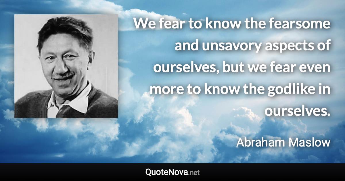 We fear to know the fearsome and unsavory aspects of ourselves, but we fear even more to know the godlike in ourselves. - Abraham Maslow quote