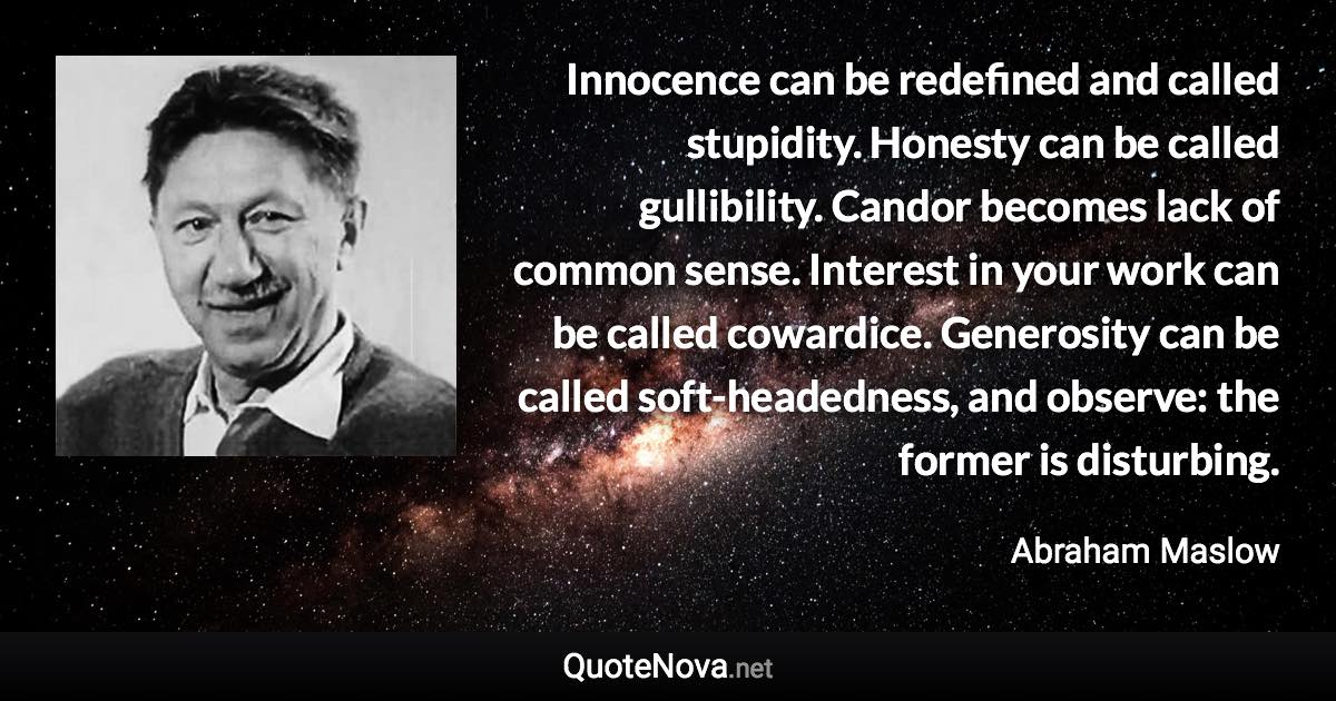 Innocence can be redefined and called stupidity. Honesty can be called gullibility. Candor becomes lack of common sense. Interest in your work can be called cowardice. Generosity can be called soft-headedness, and observe: the former is disturbing. - Abraham Maslow quote