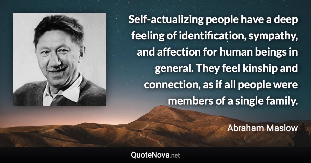 Self-actualizing people have a deep feeling of identification, sympathy, and affection for human beings in general. They feel kinship and connection, as if all people were members of a single family. - Abraham Maslow quote