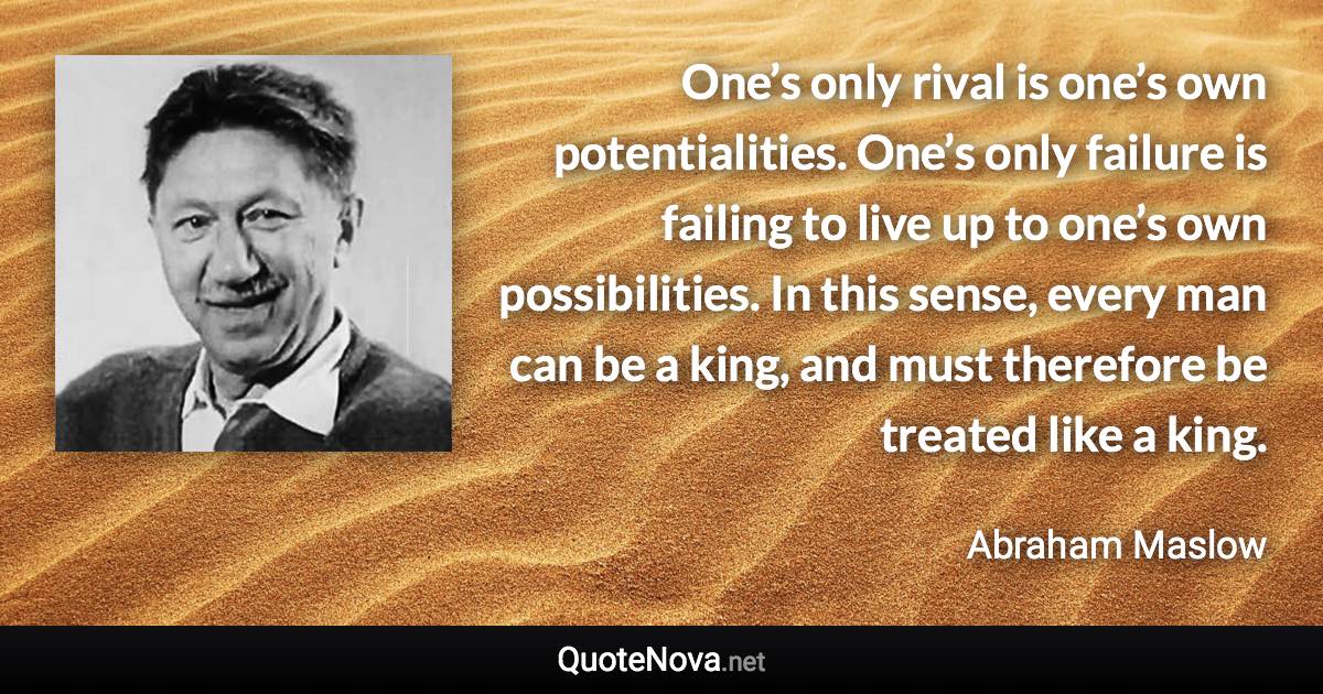 One’s only rival is one’s own potentialities. One’s only failure is failing to live up to one’s own possibilities. In this sense, every man can be a king, and must therefore be treated like a king. - Abraham Maslow quote