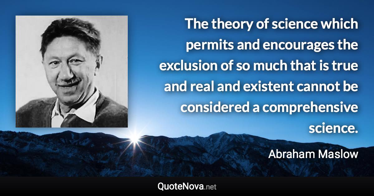 The theory of science which permits and encourages the exclusion of so much that is true and real and existent cannot be considered a comprehensive science. - Abraham Maslow quote