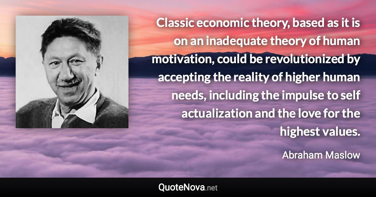 Classic economic theory, based as it is on an inadequate theory of human motivation, could be revolutionized by accepting the reality of higher human needs, including the impulse to self actualization and the love for the highest values. - Abraham Maslow quote