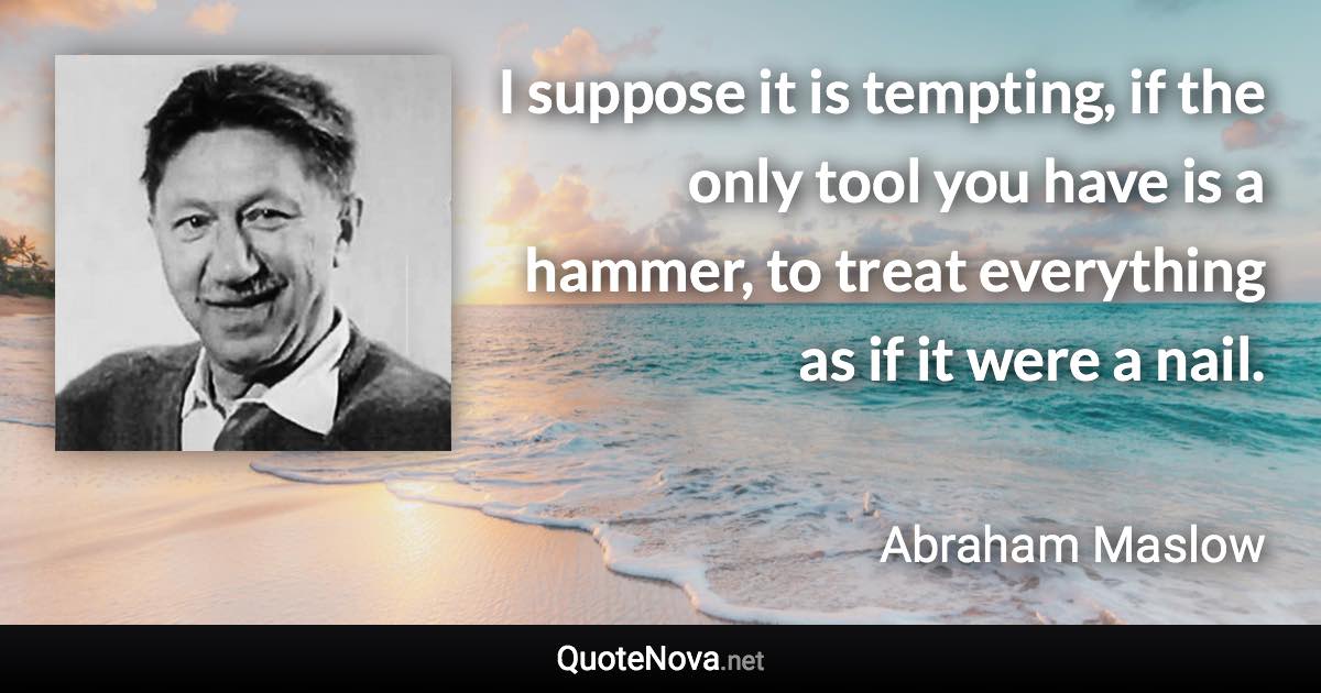 I suppose it is tempting, if the only tool you have is a hammer, to treat everything as if it were a nail. - Abraham Maslow quote