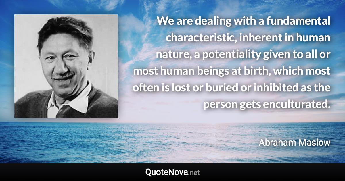 We are dealing with a fundamental characteristic, inherent in human nature, a potentiality given to all or most human beings at birth, which most often is lost or buried or inhibited as the person gets enculturated. - Abraham Maslow quote