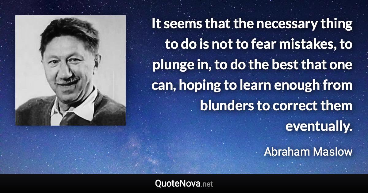 It seems that the necessary thing to do is not to fear mistakes, to plunge in, to do the best that one can, hoping to learn enough from blunders to correct them eventually. - Abraham Maslow quote