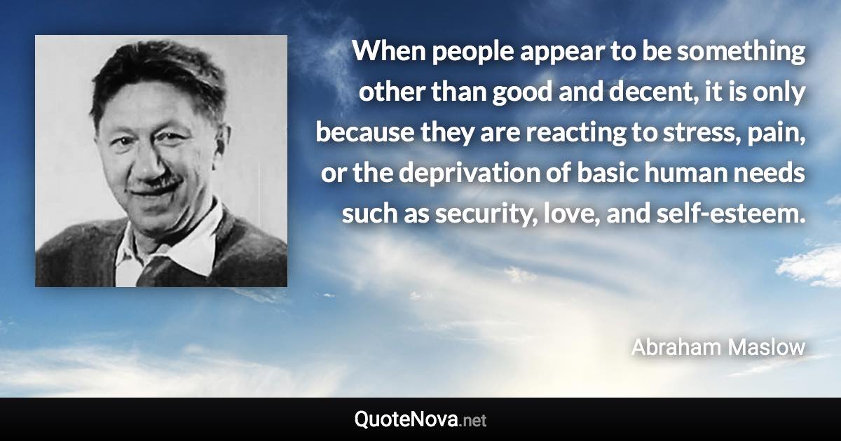 When people appear to be something other than good and decent, it is only because they are reacting to stress, pain, or the deprivation of basic human needs such as security, love, and self-esteem. - Abraham Maslow quote