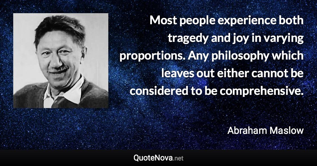 Most people experience both tragedy and joy in varying proportions. Any philosophy which leaves out either cannot be considered to be comprehensive. - Abraham Maslow quote