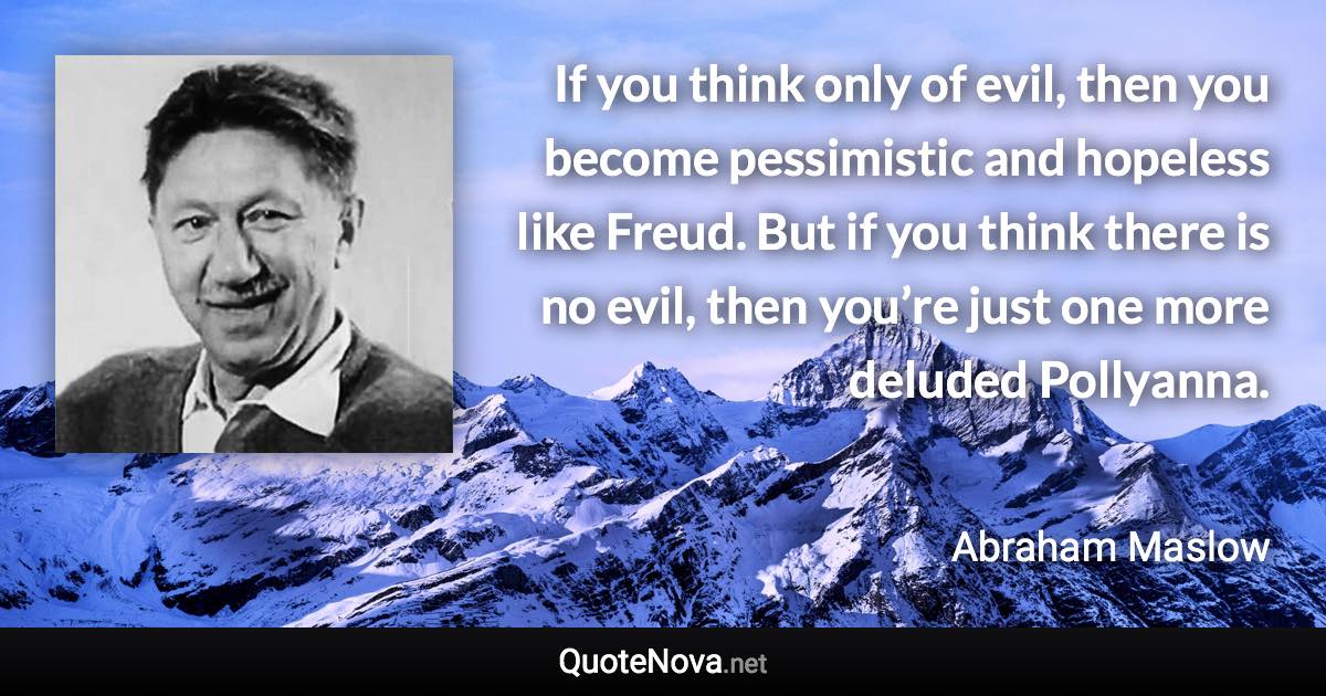 If you think only of evil, then you become pessimistic and hopeless like Freud. But if you think there is no evil, then you’re just one more deluded Pollyanna. - Abraham Maslow quote