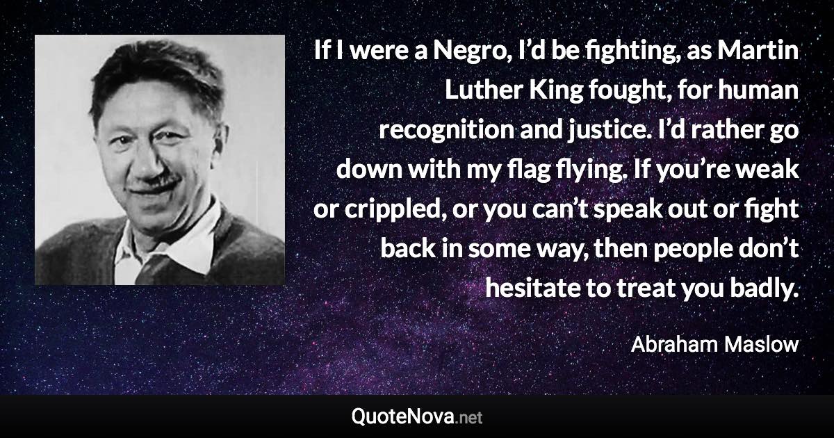 If I were a Negro, I’d be fighting, as Martin Luther King fought, for human recognition and justice. I’d rather go down with my flag flying. If you’re weak or crippled, or you can’t speak out or fight back in some way, then people don’t hesitate to treat you badly. - Abraham Maslow quote