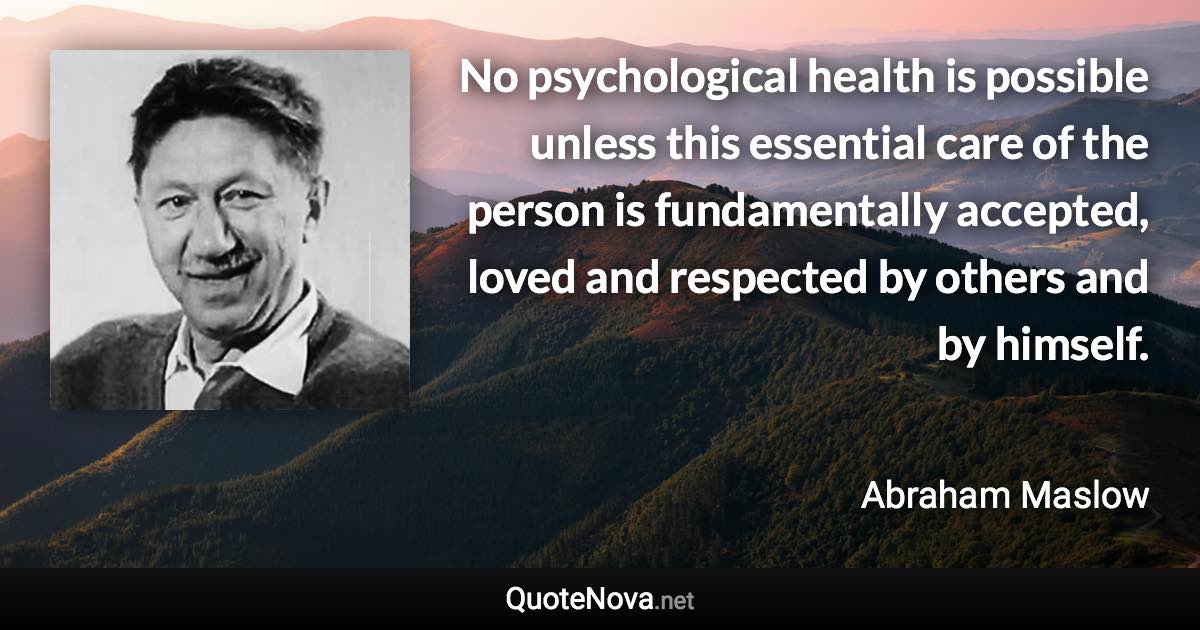 No psychological health is possible unless this essential care of the person is fundamentally accepted, loved and respected by others and by himself. - Abraham Maslow quote