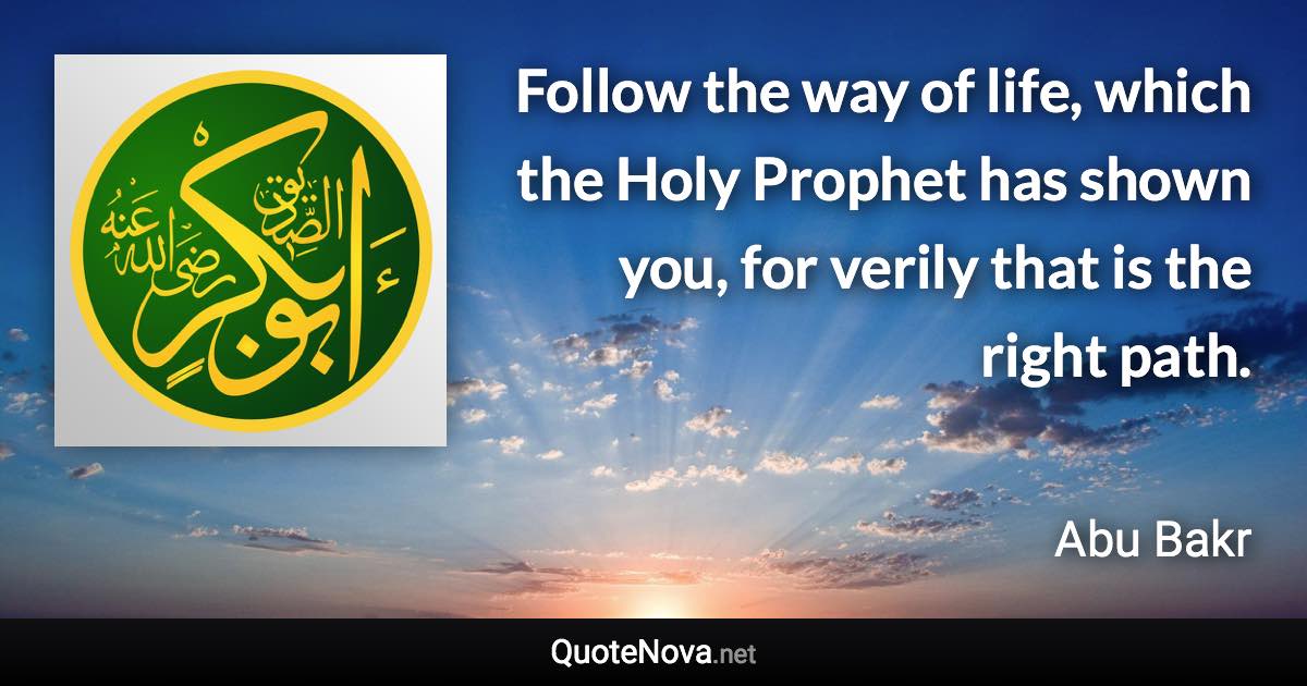 Follow the way of life, which the Holy Prophet has shown you, for verily that is the right path. - Abu Bakr quote