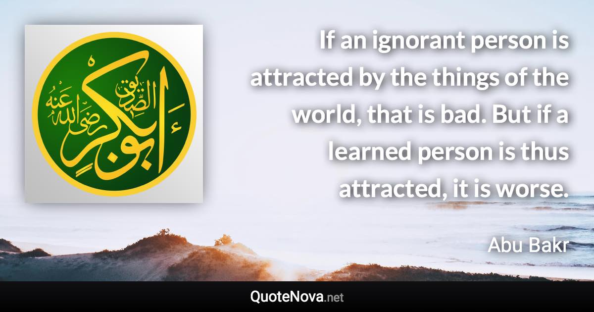 If an ignorant person is attracted by the things of the world, that is bad. But if a learned person is thus attracted, it is worse. - Abu Bakr quote