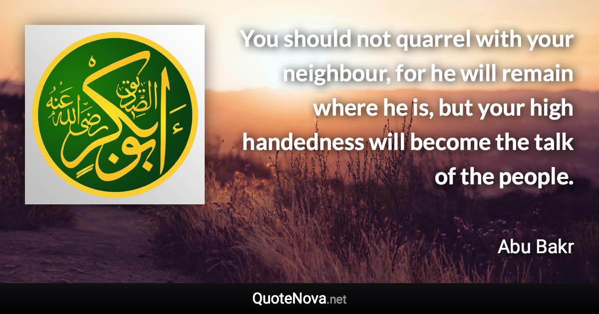 You should not quarrel with your neighbour, for he will remain where he is, but your high handedness will become the talk of the people. - Abu Bakr quote