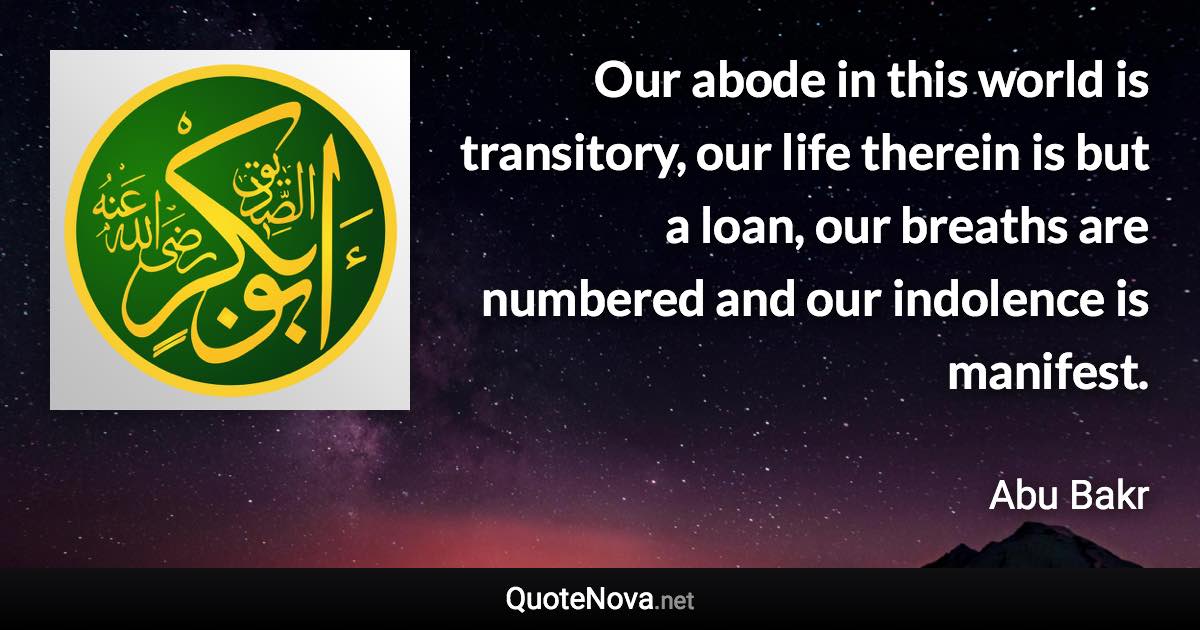 Our abode in this world is transitory, our life therein is but a loan, our breaths are numbered and our indolence is manifest. - Abu Bakr quote