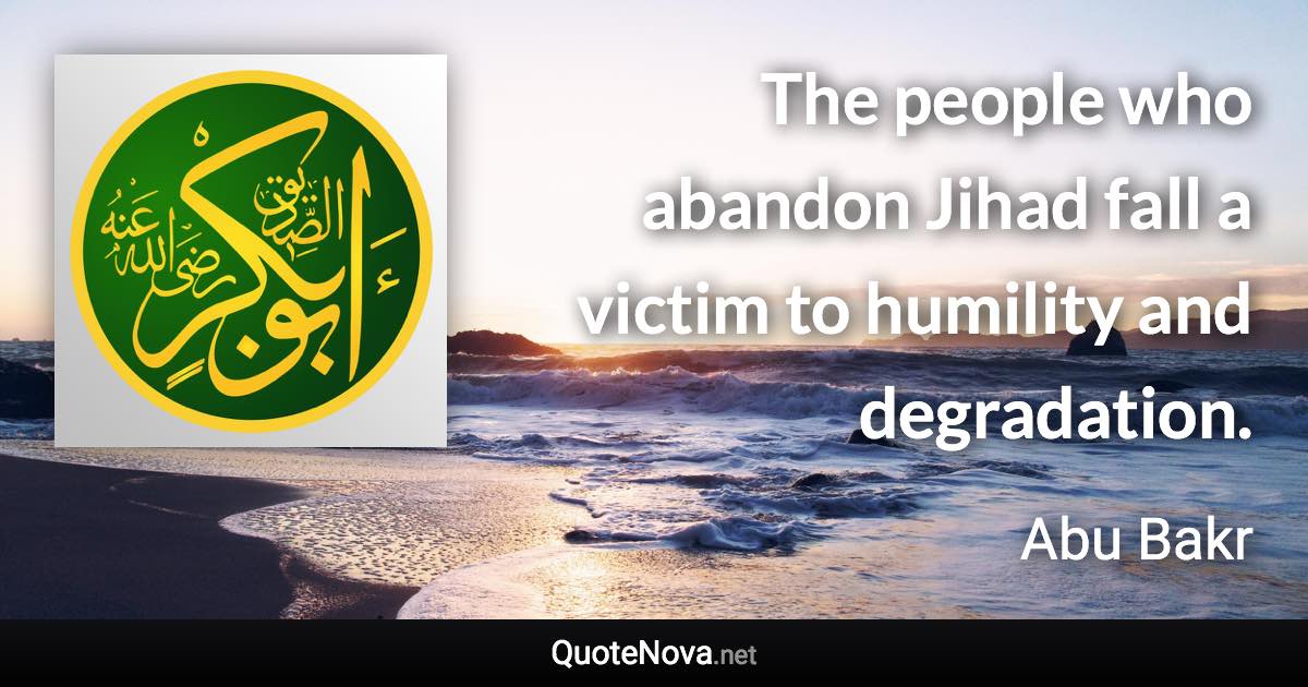 The people who abandon Jihad fall a victim to humility and degradation. - Abu Bakr quote