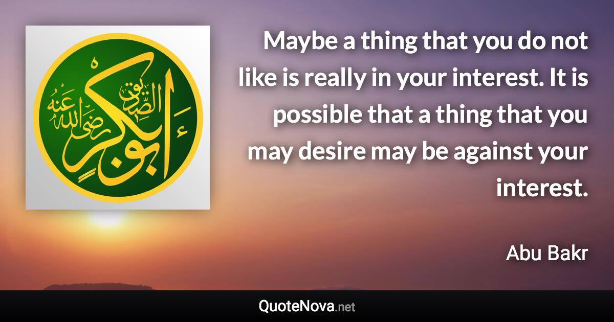 Maybe a thing that you do not like is really in your interest. It is possible that a thing that you may desire may be against your interest. - Abu Bakr quote