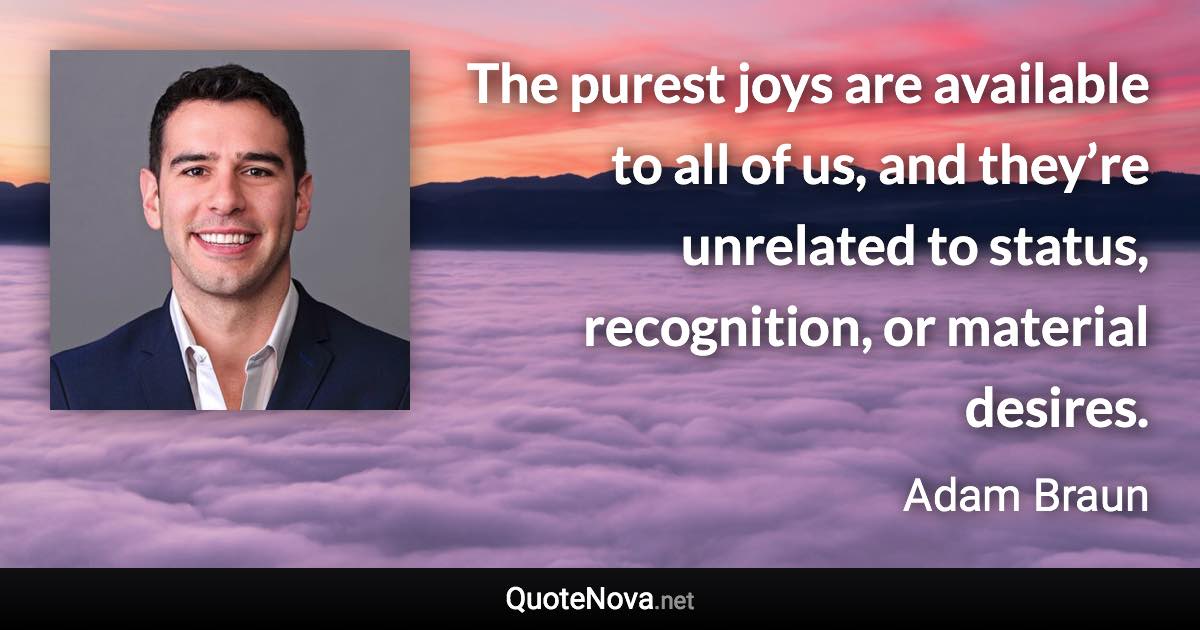 The purest joys are available to all of us, and they’re unrelated to status, recognition, or material desires. - Adam Braun quote