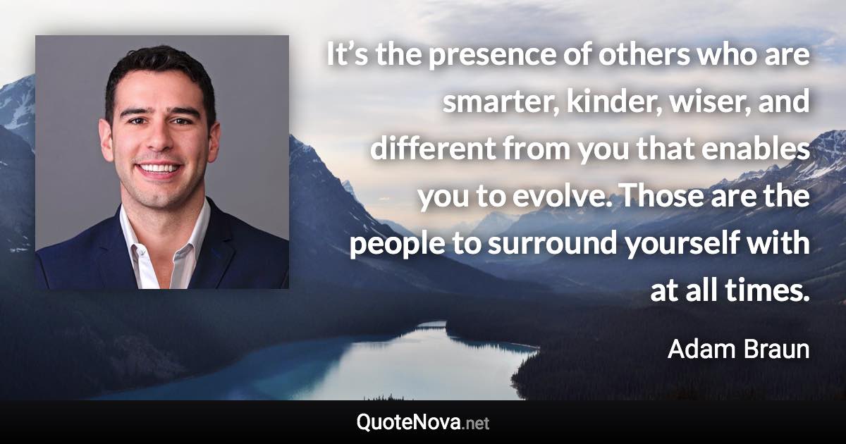 It’s the presence of others who are smarter, kinder, wiser, and different from you that enables you to evolve. Those are the people to surround yourself with at all times. - Adam Braun quote