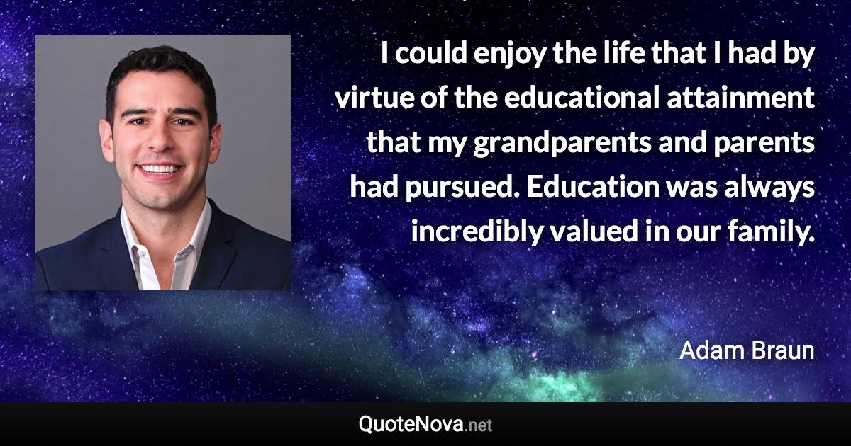 I could enjoy the life that I had by virtue of the educational attainment that my grandparents and parents had pursued. Education was always incredibly valued in our family. - Adam Braun quote