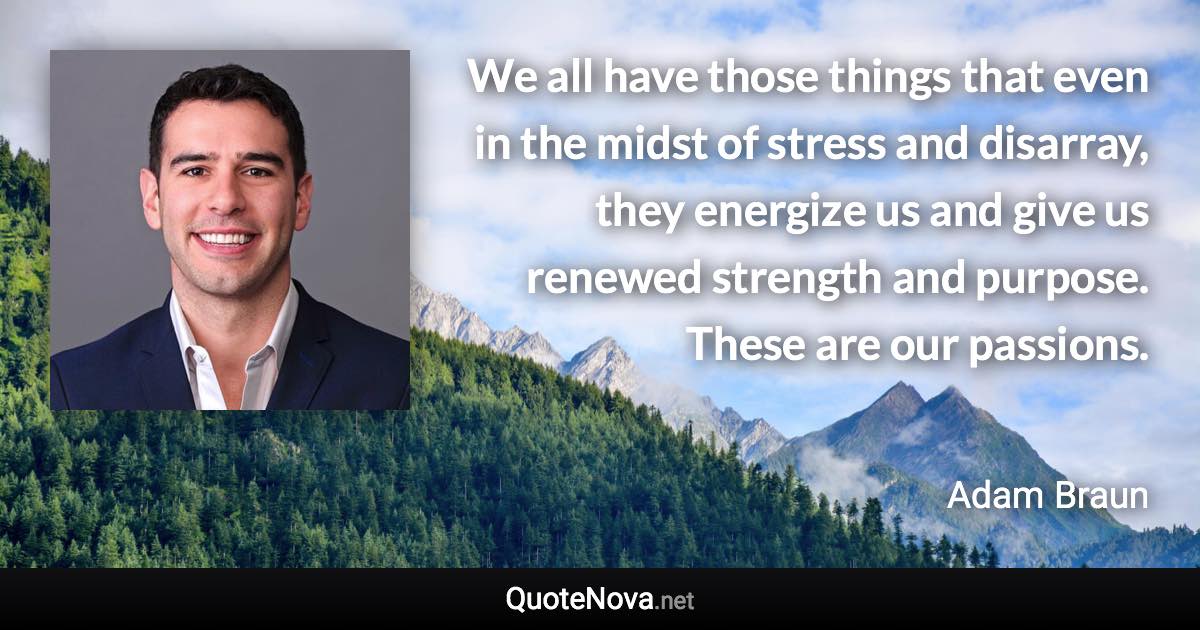 We all have those things that even in the midst of stress and disarray, they energize us and give us renewed strength and purpose. These are our passions. - Adam Braun quote