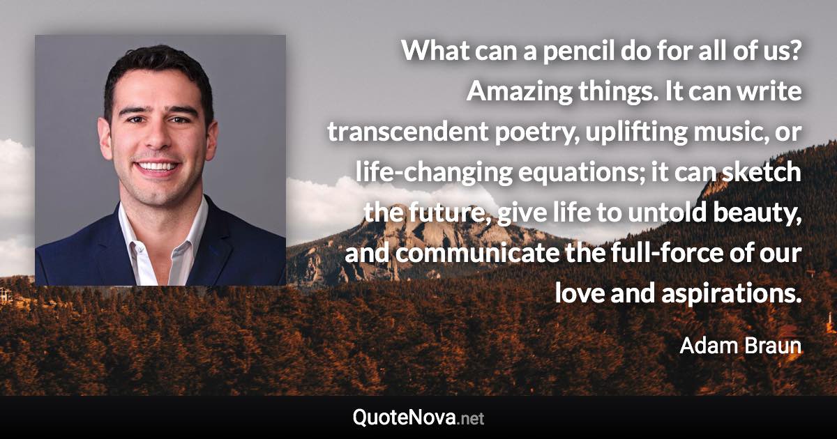 What can a pencil do for all of us? Amazing things. It can write transcendent poetry, uplifting music, or life-changing equations; it can sketch the future, give life to untold beauty, and communicate the full-force of our love and aspirations. - Adam Braun quote