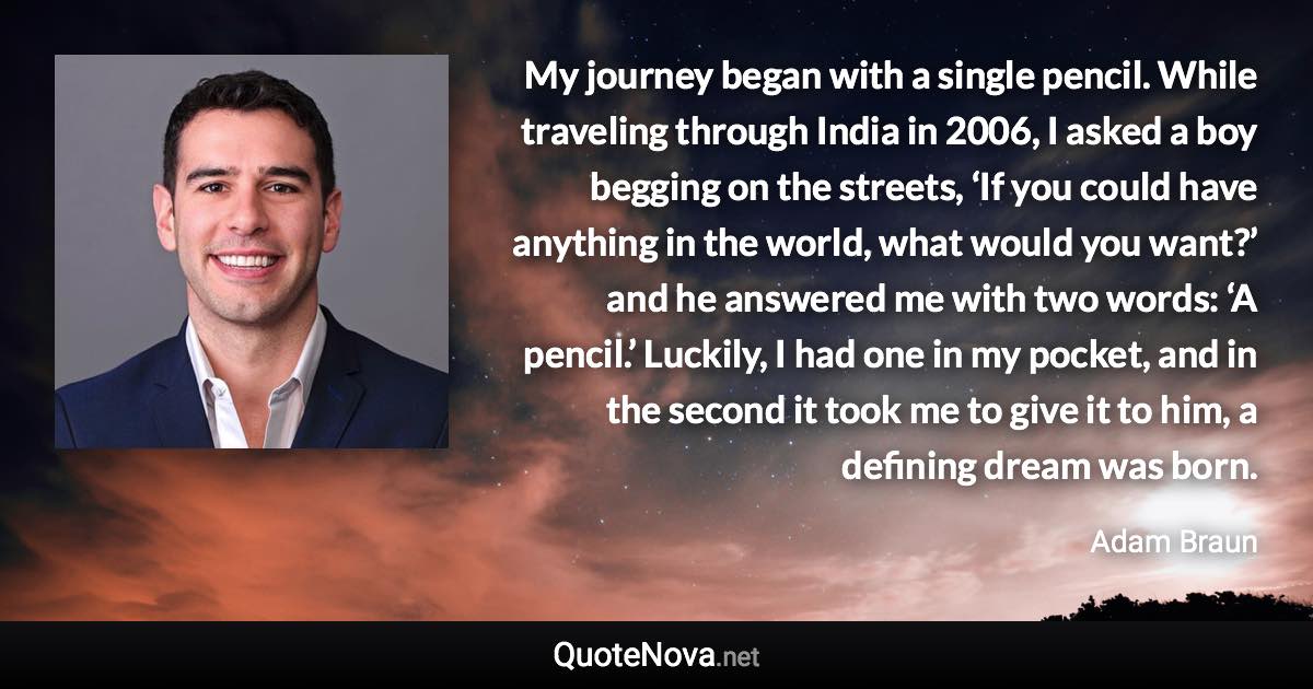My journey began with a single pencil. While traveling through India in 2006, I asked a boy begging on the streets, ‘If you could have anything in the world, what would you want?’ and he answered me with two words: ‘A pencil.’ Luckily, I had one in my pocket, and in the second it took me to give it to him, a defining dream was born. - Adam Braun quote