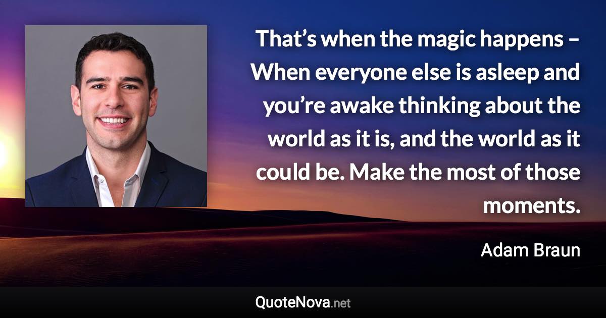 That’s when the magic happens – When everyone else is asleep and you’re awake thinking about the world as it is, and the world as it could be. Make the most of those moments. - Adam Braun quote