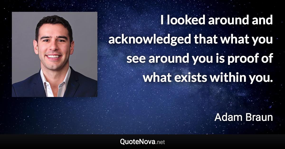 I looked around and acknowledged that what you see around you is proof of what exists within you. - Adam Braun quote