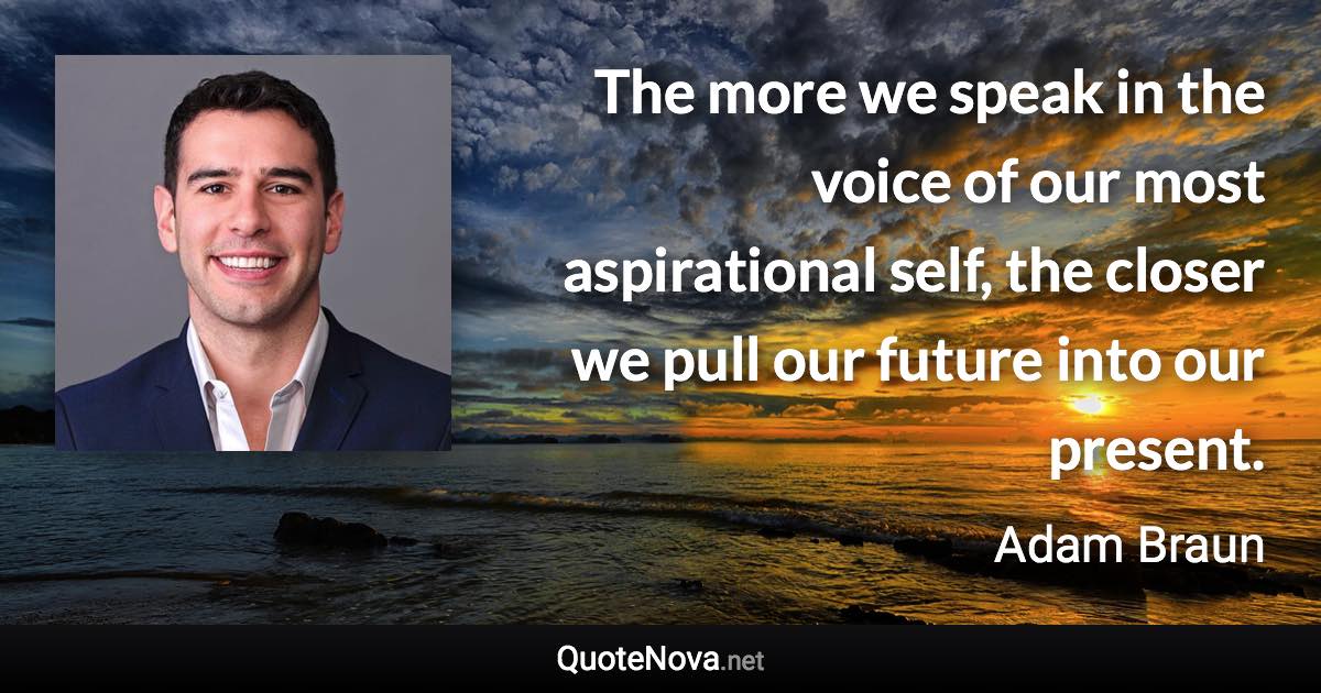 The more we speak in the voice of our most aspirational self, the closer we pull our future into our present. - Adam Braun quote