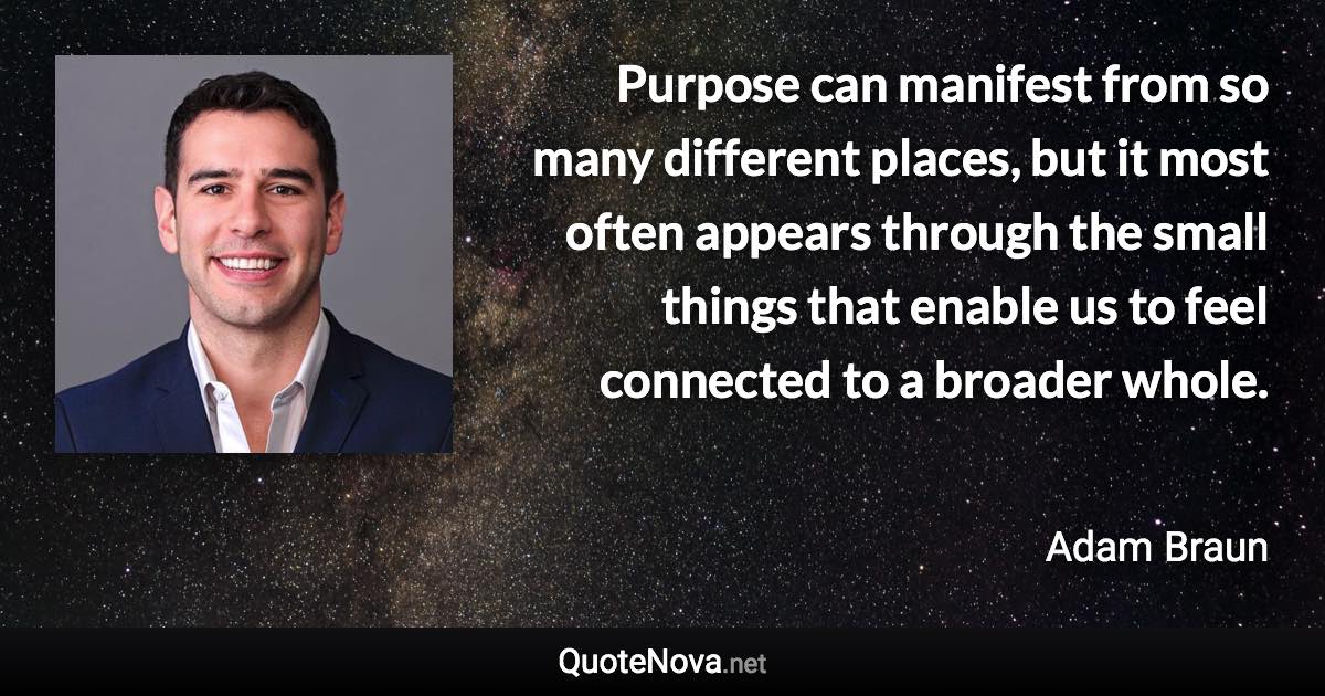 Purpose can manifest from so many different places, but it most often appears through the small things that enable us to feel connected to a broader whole. - Adam Braun quote