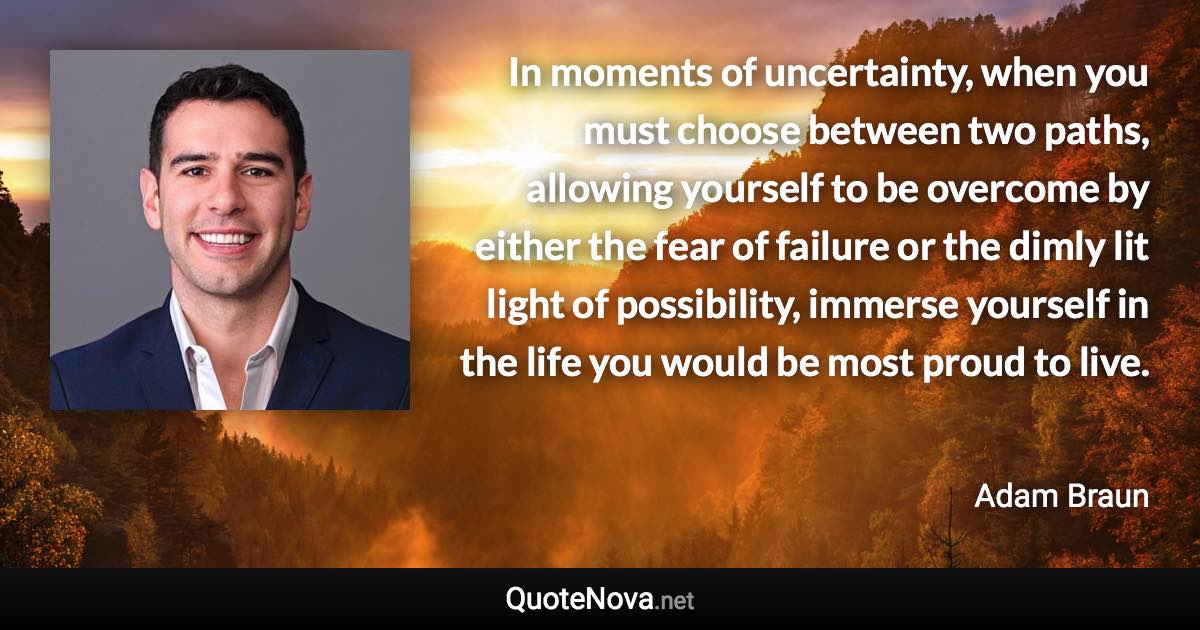 In moments of uncertainty, when you must choose between two paths, allowing yourself to be overcome by either the fear of failure or the dimly lit light of possibility, immerse yourself in the life you would be most proud to live. - Adam Braun quote