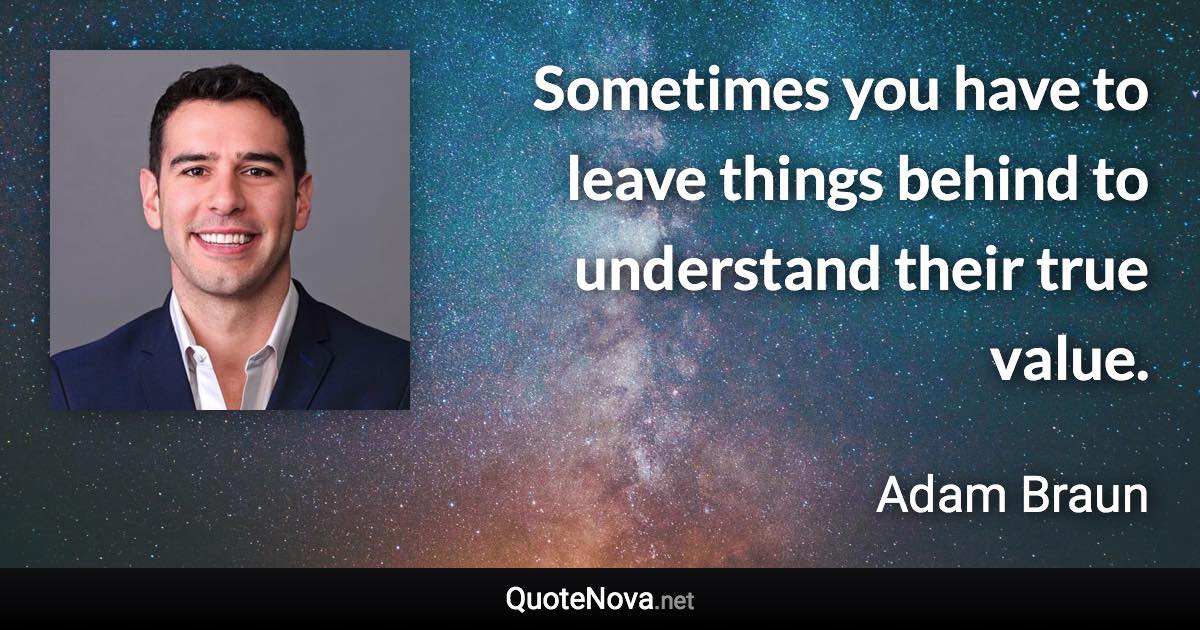 Sometimes you have to leave things behind to understand their true value. - Adam Braun quote