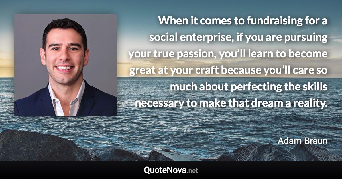 When it comes to fundraising for a social enterprise, if you are pursuing your true passion, you’ll learn to become great at your craft because you’ll care so much about perfecting the skills necessary to make that dream a reality. - Adam Braun quote