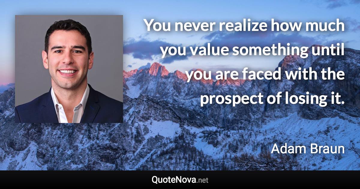 You never realize how much you value something until you are faced with the prospect of losing it. - Adam Braun quote