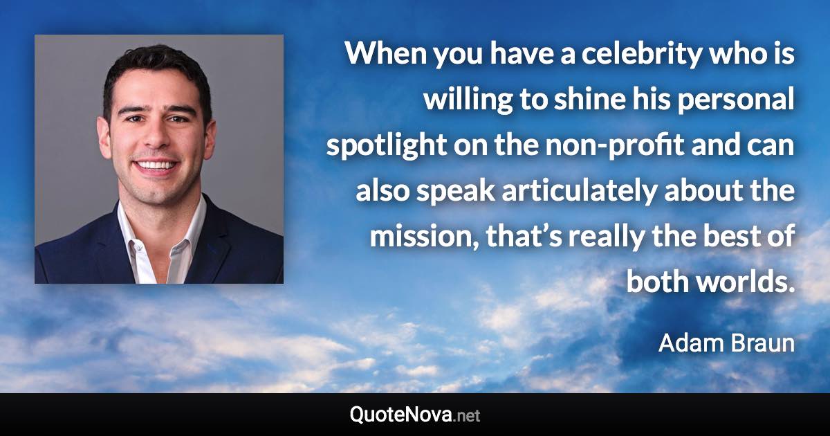 When you have a celebrity who is willing to shine his personal spotlight on the non-profit and can also speak articulately about the mission, that’s really the best of both worlds. - Adam Braun quote