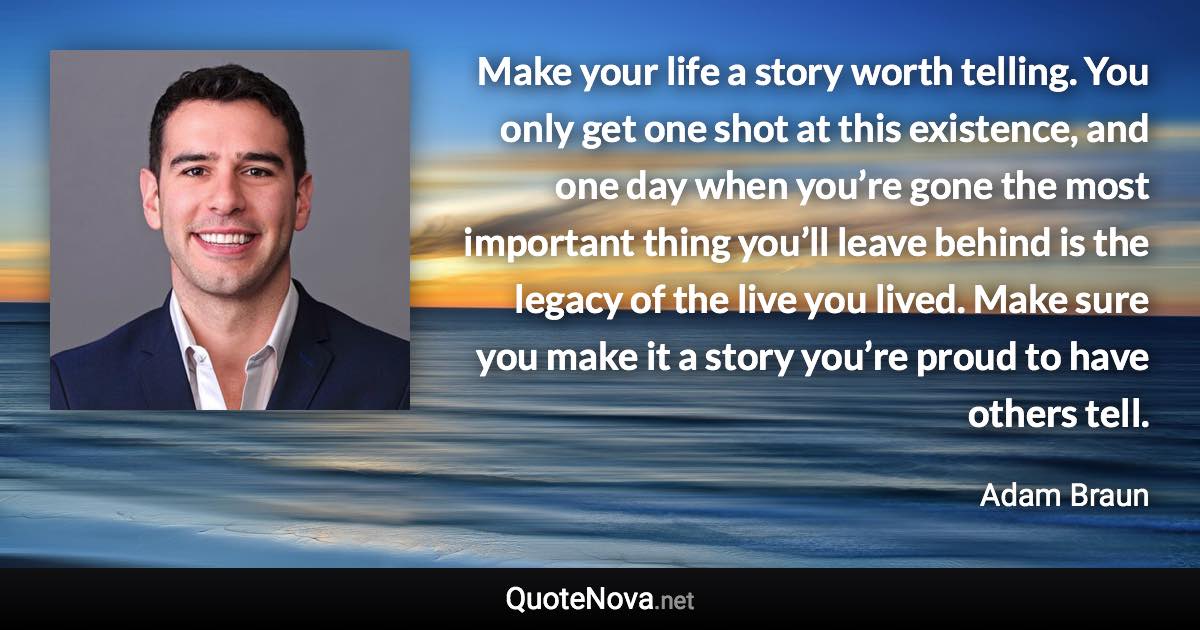 Make your life a story worth telling. You only get one shot at this existence, and one day when you’re gone the most important thing you’ll leave behind is the legacy of the live you lived. Make sure you make it a story you’re proud to have others tell. - Adam Braun quote