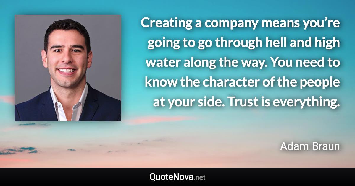 Creating a company means you’re going to go through hell and high water along the way. You need to know the character of the people at your side. Trust is everything. - Adam Braun quote