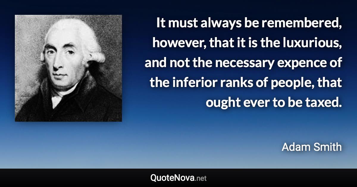 It must always be remembered, however, that it is the luxurious, and not the necessary expence of the inferior ranks of people, that ought ever to be taxed. - Adam Smith quote