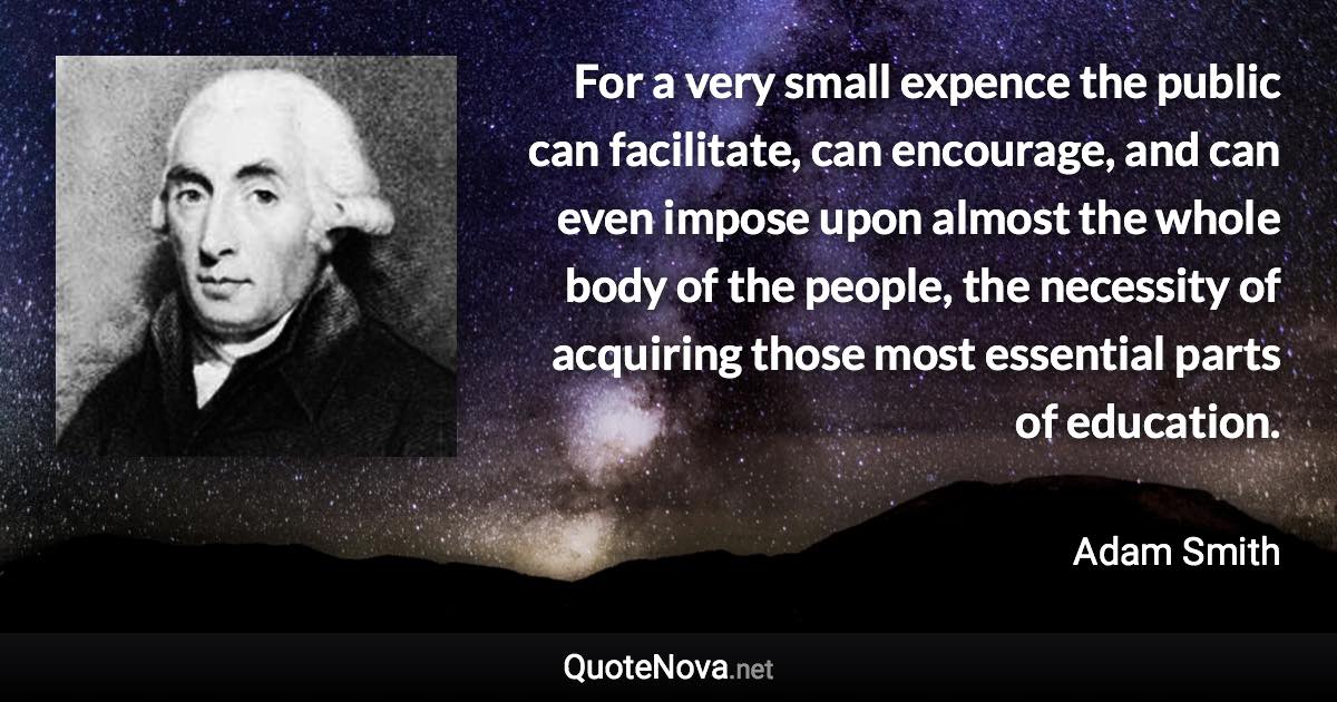 For a very small expence the public can facilitate, can encourage, and can even impose upon almost the whole body of the people, the necessity of acquiring those most essential parts of education. - Adam Smith quote