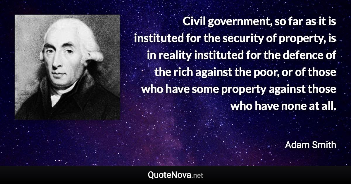 Civil government, so far as it is instituted for the security of property, is in reality instituted for the defence of the rich against the poor, or of those who have some property against those who have none at all. - Adam Smith quote