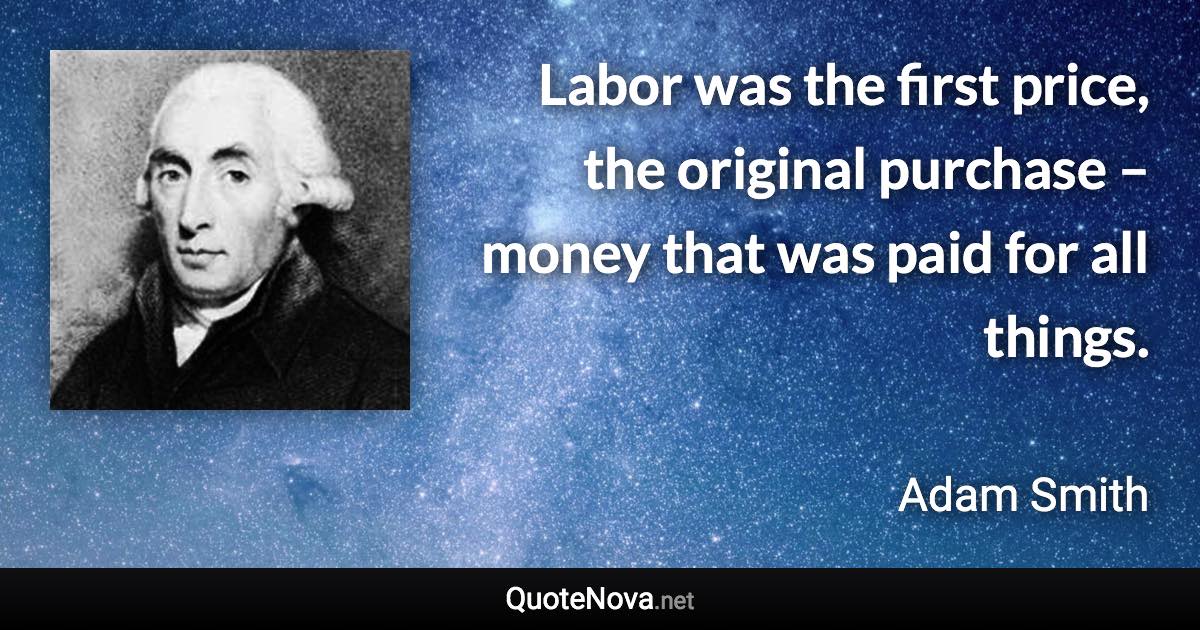 Labor was the first price, the original purchase – money that was paid for all things. - Adam Smith quote