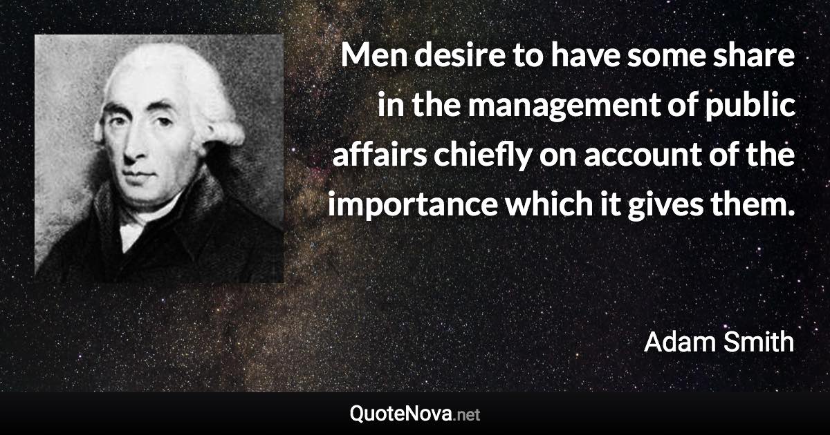 Men desire to have some share in the management of public affairs chiefly on account of the importance which it gives them. - Adam Smith quote