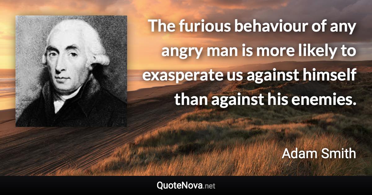 The furious behaviour of any angry man is more likely to exasperate us against himself than against his enemies. - Adam Smith quote