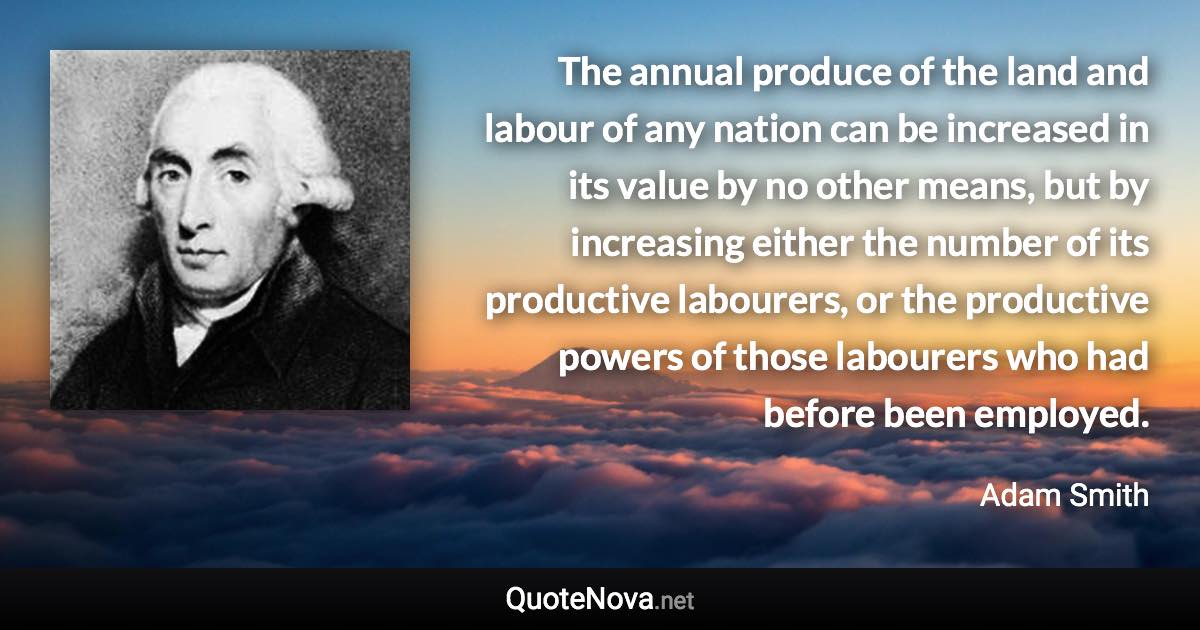 The annual produce of the land and labour of any nation can be increased in its value by no other means, but by increasing either the number of its productive labourers, or the productive powers of those labourers who had before been employed. - Adam Smith quote