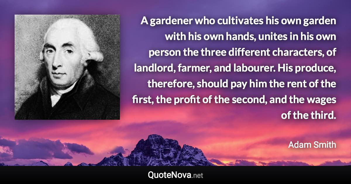 A gardener who cultivates his own garden with his own hands, unites in his own person the three different characters, of landlord, farmer, and labourer. His produce, therefore, should pay him the rent of the first, the profit of the second, and the wages of the third. - Adam Smith quote
