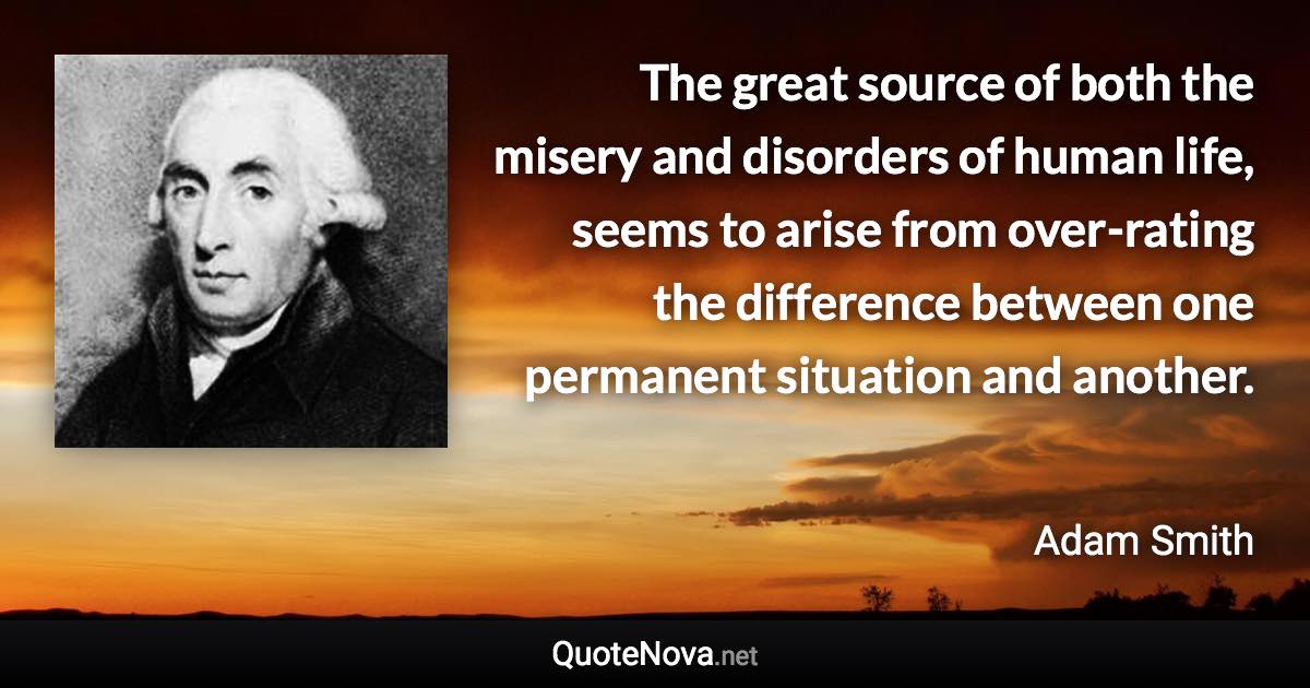 The great source of both the misery and disorders of human life, seems to arise from over-rating the difference between one permanent situation and another. - Adam Smith quote