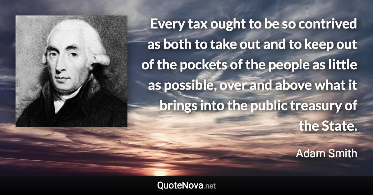 Every tax ought to be so contrived as both to take out and to keep out of the pockets of the people as little as possible, over and above what it brings into the public treasury of the State. - Adam Smith quote