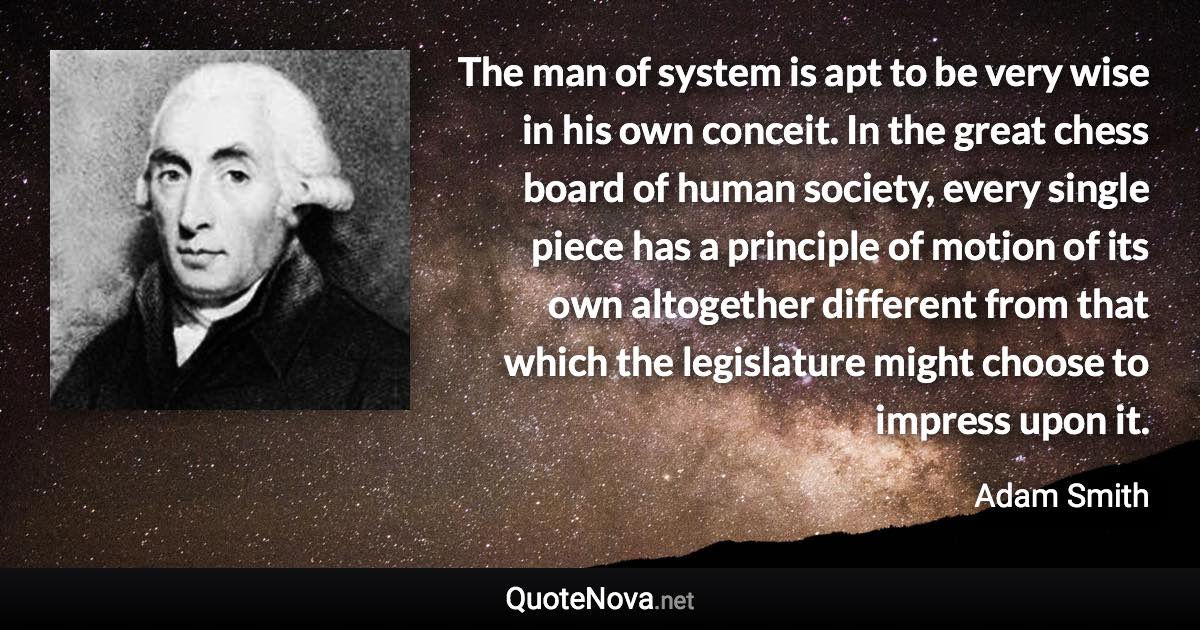 The man of system is apt to be very wise in his own conceit. In the great chess board of human society, every single piece has a principle of motion of its own altogether different from that which the legislature might choose to impress upon it. - Adam Smith quote