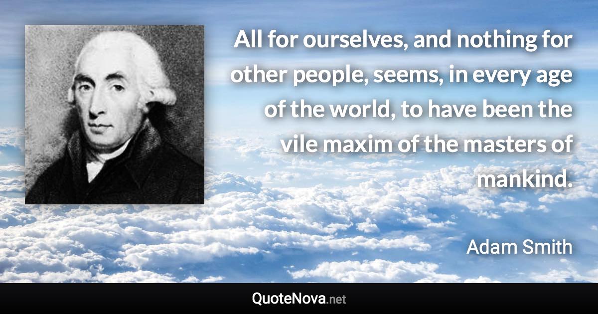 All for ourselves, and nothing for other people, seems, in every age of the world, to have been the vile maxim of the masters of mankind. - Adam Smith quote