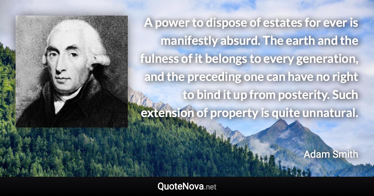 A power to dispose of estates for ever is manifestly absurd. The earth and the fulness of it belongs to every generation, and the preceding one can have no right to bind it up from posterity. Such extension of property is quite unnatural. - Adam Smith quote